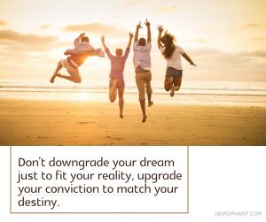 Don’t downgrade your dream just to fit your reality, upgrade your conviction to match your destiny